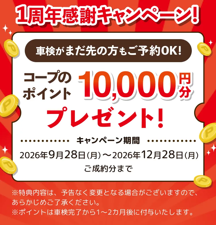 1周年感謝キャンペーン！車検がまだ先の方もご予約OK！コープのポイント10,000円分プレゼント！キャンペーン期間 2026年9月28日（月）〜2026年12月28日（月）ご成約分まで ※特典内容は、予告なく変更となる場合がございますので、あらかじめご了承ください。※ポイントは車検完了から1〜2カ月後に付与いたします。